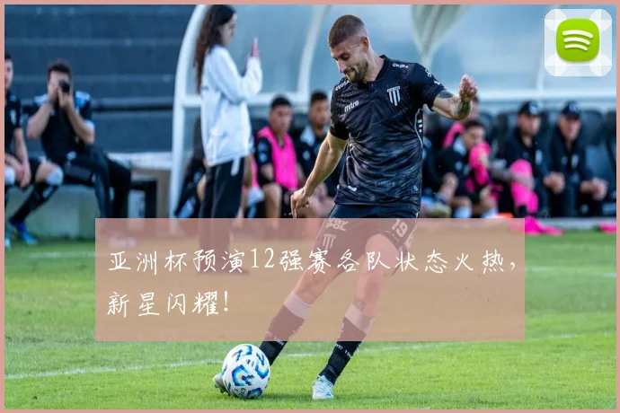 亚洲杯预演12强赛各队状态火热,新星闪耀!