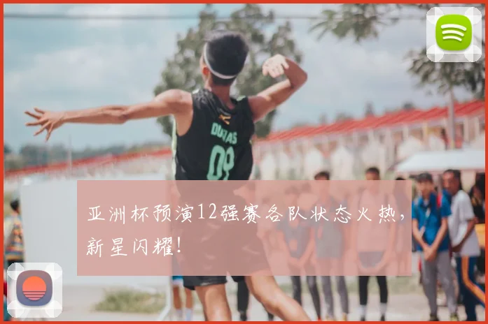 亚洲杯预演12强赛各队状态火热,新星闪耀!